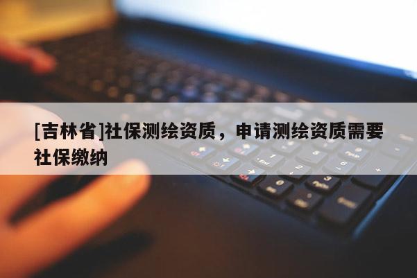 [吉林省]社保测绘资质，申请测绘资质需要社保缴纳