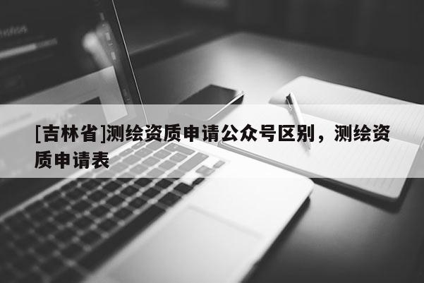 [吉林省]测绘资质申请公众号区别，测绘资质申请表