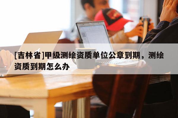 [吉林省]甲级测绘资质单位公章到期，测绘资质到期怎么办