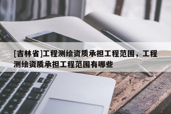 [吉林省]工程测绘资质承担工程范围，工程测绘资质承担工程范围有哪些
