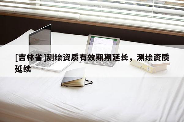 [吉林省]测绘资质有效期期延长，测绘资质延续