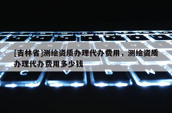 [吉林省]测绘资质办理代办费用，测绘资质办理代办费用多少钱