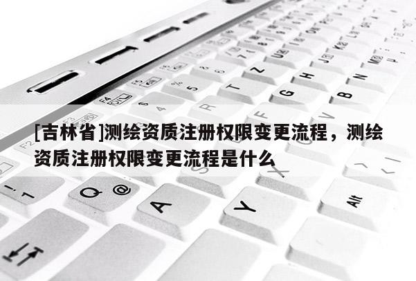 [吉林省]测绘资质注册权限变更流程，测绘资质注册权限变更流程是什么