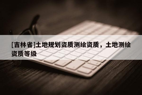 [吉林省]土地规划资质测绘资质，土地测绘资质等级