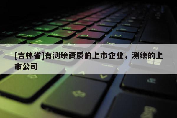 [吉林省]有测绘资质的上市企业，测绘的上市公司