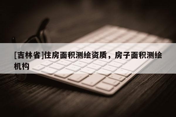 [吉林省]住房面积测绘资质，房子面积测绘机构