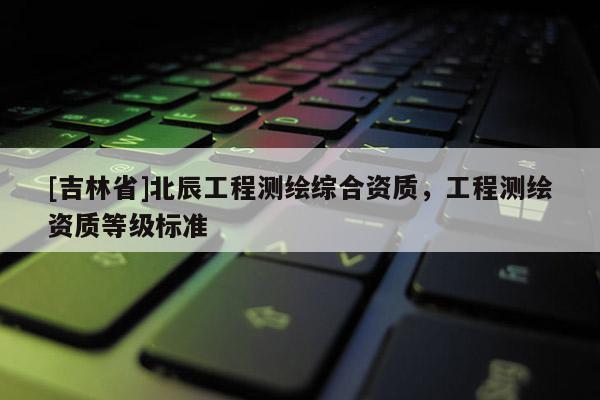 [吉林省]北辰工程测绘综合资质，工程测绘资质等级标准