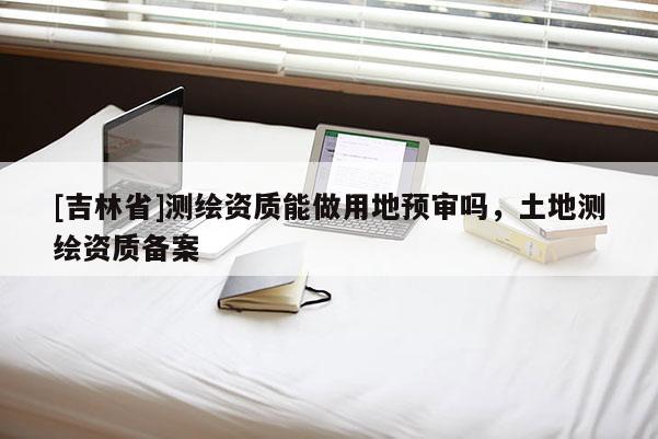 [吉林省]测绘资质能做用地预审吗，土地测绘资质备案