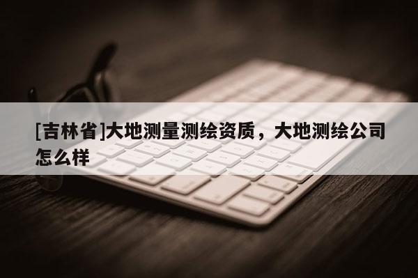 [吉林省]大地测量测绘资质，大地测绘公司怎么样