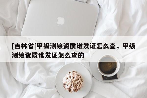 [吉林省]甲级测绘资质谁发证怎么查，甲级测绘资质谁发证怎么查的