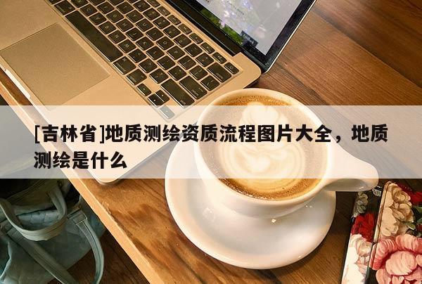 [吉林省]地质测绘资质流程图片大全，地质测绘是什么