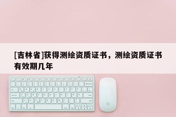 [吉林省]获得测绘资质证书，测绘资质证书有效期几年