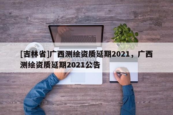 [吉林省]广西测绘资质延期2021，广西测绘资质延期2021公告