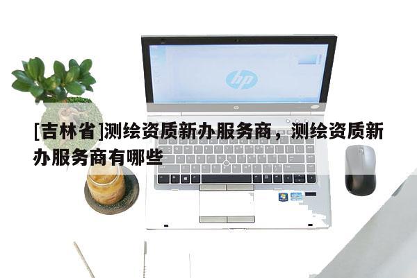 [吉林省]测绘资质新办服务商，测绘资质新办服务商有哪些