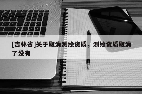 [吉林省]关于取消测绘资质，测绘资质取消了没有