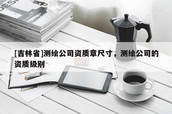 [吉林省]测绘公司资质章尺寸，测绘公司的资质级别