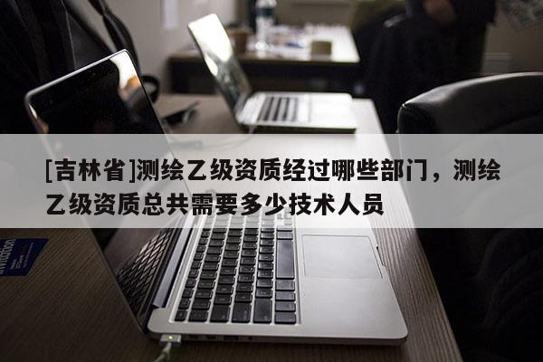 [吉林省]测绘乙级资质经过哪些部门，测绘乙级资质总共需要多少技术人员