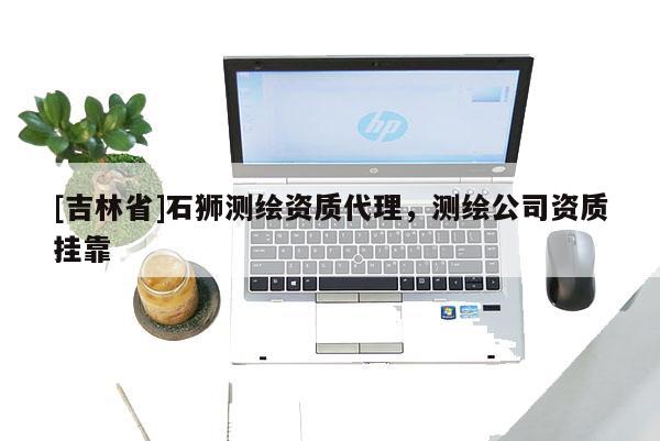 [吉林省]石狮测绘资质代理，测绘公司资质挂靠