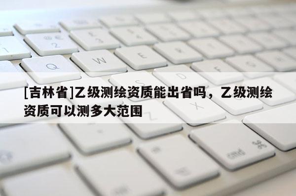 [吉林省]乙级测绘资质能出省吗，乙级测绘资质可以测多大范围