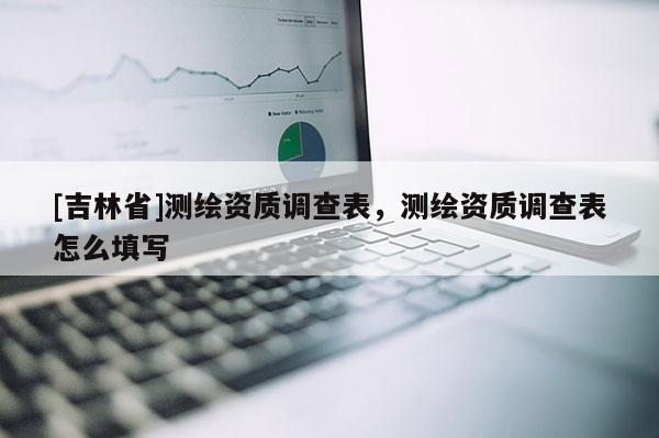 [吉林省]测绘资质调查表，测绘资质调查表怎么填写
