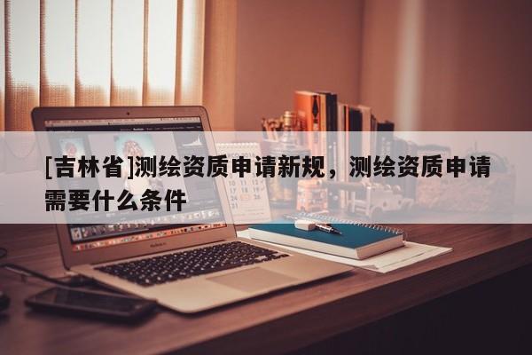 [吉林省]测绘资质申请新规，测绘资质申请需要什么条件