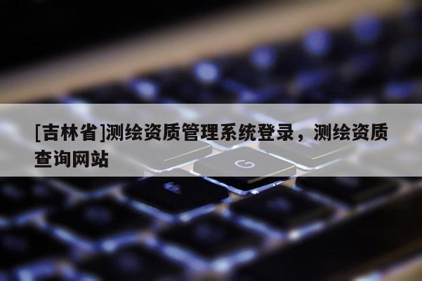 [吉林省]测绘资质管理系统登录，测绘资质查询网站
