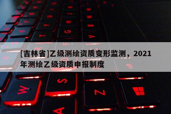 [吉林省]乙级测绘资质变形监测，2021年测绘乙级资质申报制度