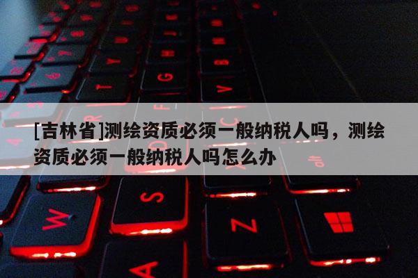 [吉林省]测绘资质必须一般纳税人吗，测绘资质必须一般纳税人吗怎么办