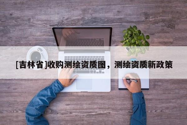 [吉林省]收购测绘资质图，测绘资质新政策