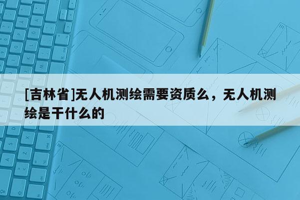 [吉林省]无人机测绘需要资质么，无人机测绘是干什么的