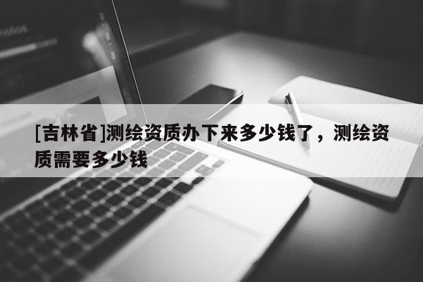 [吉林省]测绘资质办下来多少钱了，测绘资质需要多少钱