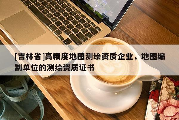 [吉林省]高精度地图测绘资质企业，地图编制单位的测绘资质证书
