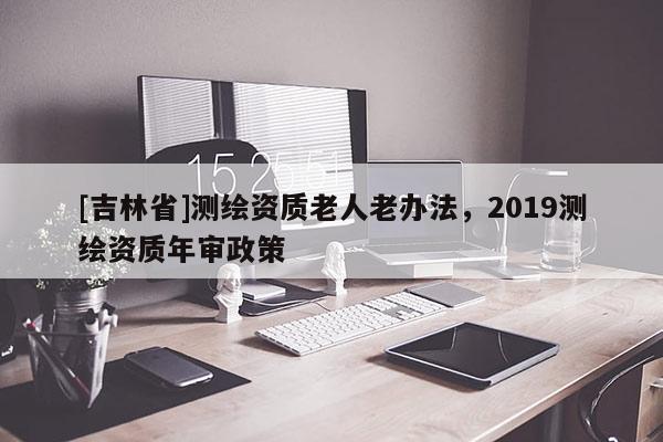 [吉林省]测绘资质老人老办法，2019测绘资质年审政策