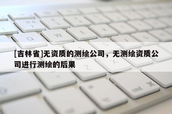 [吉林省]无资质的测绘公司，无测绘资质公司进行测绘的后果