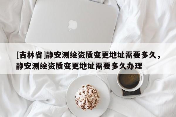 [吉林省]静安测绘资质变更地址需要多久，静安测绘资质变更地址需要多久办理