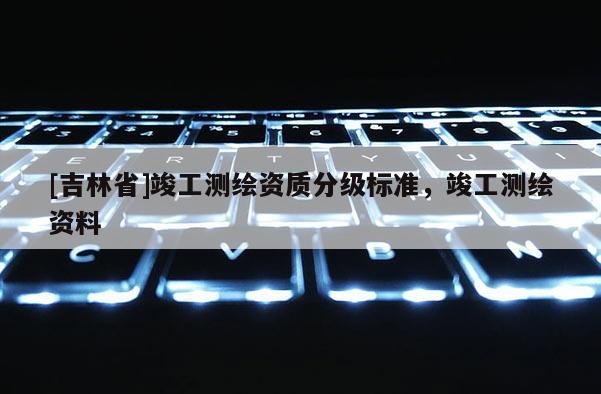 [吉林省]竣工测绘资质分级标准，竣工测绘资料