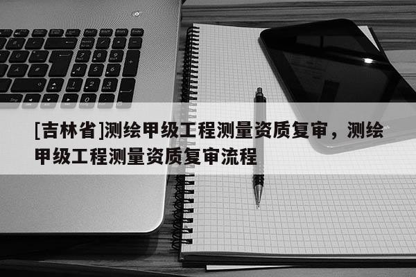 [吉林省]测绘甲级工程测量资质复审，测绘甲级工程测量资质复审流程