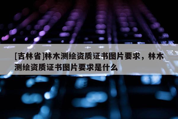 [吉林省]林木测绘资质证书图片要求，林木测绘资质证书图片要求是什么