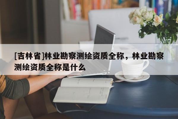 [吉林省]林业勘察测绘资质全称，林业勘察测绘资质全称是什么