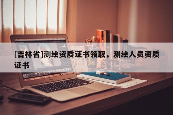 [吉林省]测绘资质证书领取，测绘人员资质证书