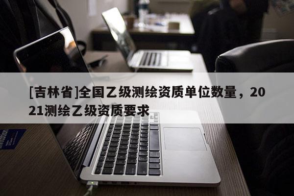 [吉林省]全国乙级测绘资质单位数量，2021测绘乙级资质要求