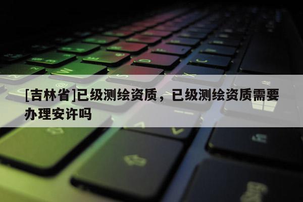 [吉林省]已级测绘资质，已级测绘资质需要办理安许吗