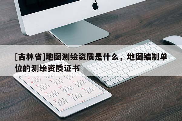[吉林省]地图测绘资质是什么，地图编制单位的测绘资质证书