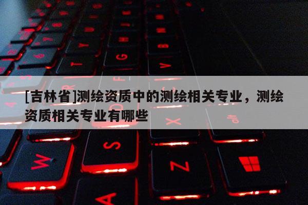[吉林省]测绘资质中的测绘相关专业，测绘资质相关专业有哪些