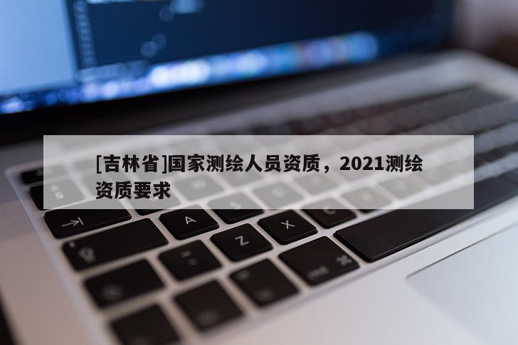 [吉林省]国家测绘人员资质，2021测绘资质要求