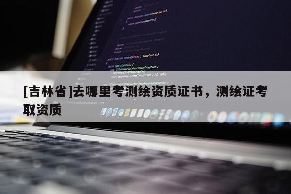 [吉林省]去哪里考测绘资质证书，测绘证考取资质