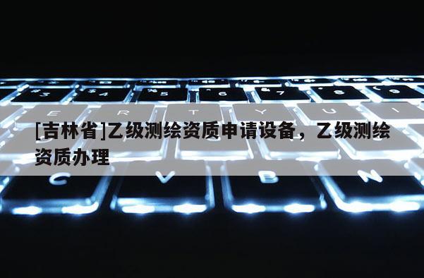 [吉林省]乙级测绘资质申请设备，乙级测绘资质办理
