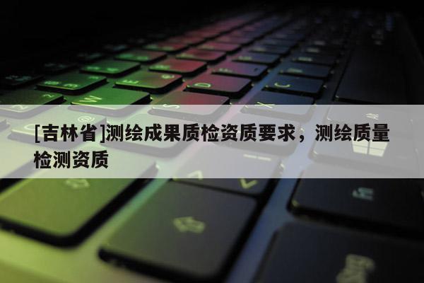 [吉林省]测绘成果质检资质要求，测绘质量检测资质