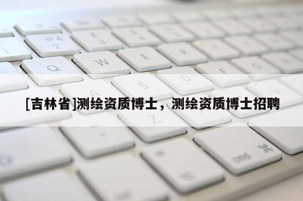 [吉林省]测绘资质博士，测绘资质博士招聘