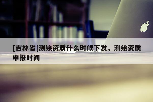[吉林省]测绘资质什么时候下发，测绘资质申报时间